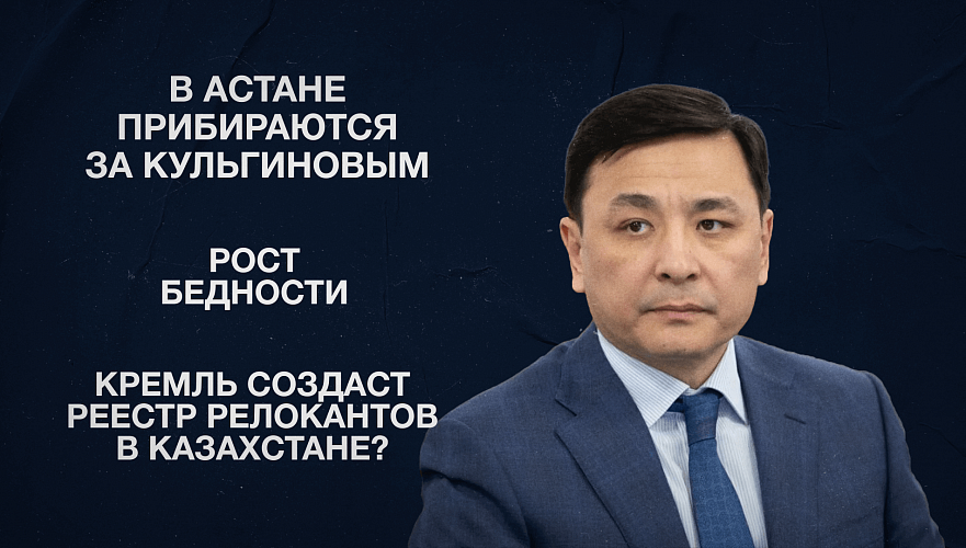 В Астане прибираются за Кульгиновым | Рост бедности | Кремль создаст реестр релокантов в Казахстане?