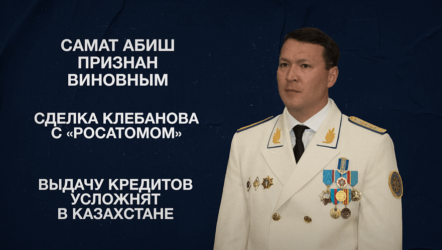 Самат Абиш признан виновным | Сделка Клебанова с «Росатомом» | Выдачу кредитов усложнят в Казахстане