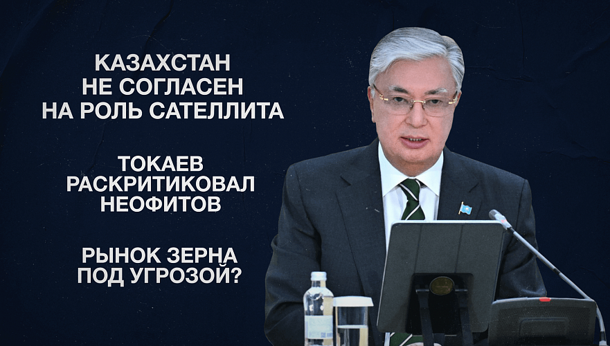 Казахстан не согласен на роль сателлита | Токаев раскритиковал неофитов | Рынок зерна под угрозой?